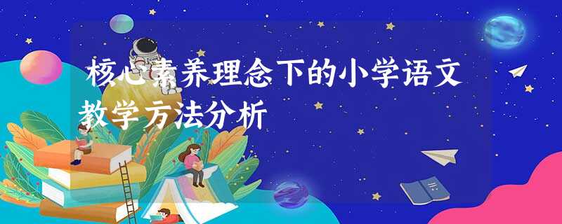 核心素养理念下的小学语文教学方法分析 核心素养理念下的小学语文教学方法分析
