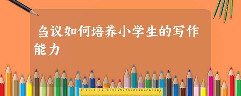 刍议如何培养小学生的写作能力 刍议如何培养小学生的写作能力