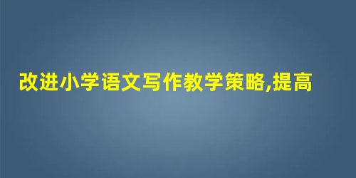 改进小学语文写作教学策略,提高小学生写作水平 改进小学语文写作教学策略,提高小学生写作水平
