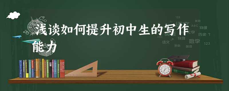 浅谈如何提升初中生的写作能力 浅谈如何提升初中生的写作能力