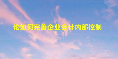 论如何完善企业会计内部控制 论如何完善企业会计内部控制