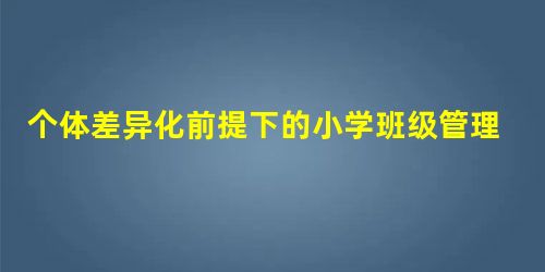 个体差异化前提下的小学班级管理策略 个体差异化前提下的小学班级管理策略
