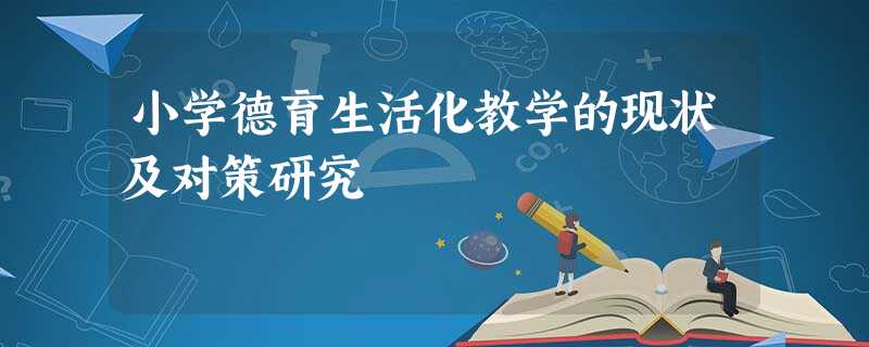 小学德育生活化教学的现状及对策研究 小学德育生活化教学的现状及对策研究