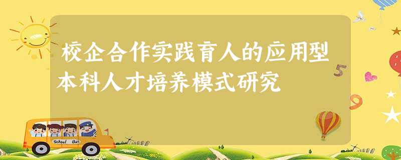 校企合作实践育人的应用型本科人才培养模式研究 校企合作实践育人的应用型本科人才培养模式研究