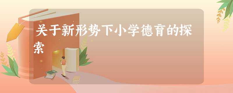 关于新形势下小学德育的探索 关于新形势下小学德育的探索