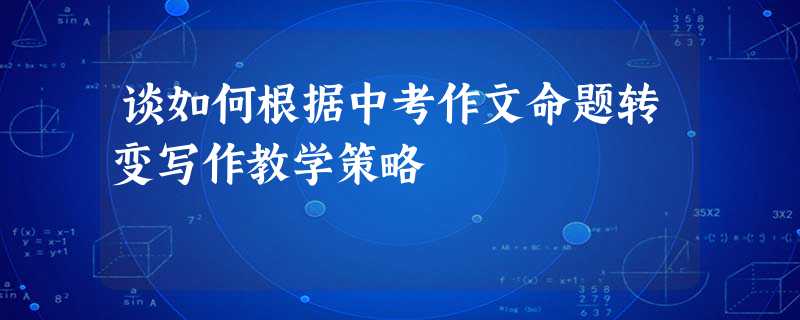 谈如何根据中考作文命题转变写作教学策略 谈如何根据中考作文命题转变写作教学策略