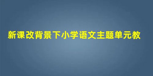 新课改背景下小学语文主题单元教学的策略研究 新课改背景下小学语文主题单元教学的策略研究