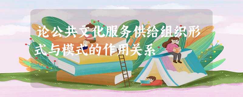论公共文化服务供给组织形式与模式的作用关系 论公共文化服务供给组织形式与模式的作用关系