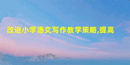 改进小学语文写作教学策略,提高小学生的写作水平 改进小学语文写作教学策略,提高小学生的写作水平