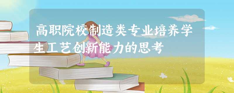 高职院校制造类专业培养学生工艺创新能力的思考 高职院校制造类专业培养学生工艺创新能力的思考