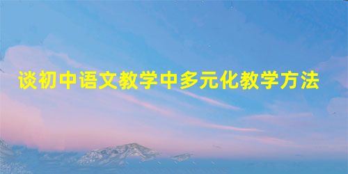 谈初中语文教学中多元化教学方法的应用 谈初中语文教学中多元化教学方法的应用