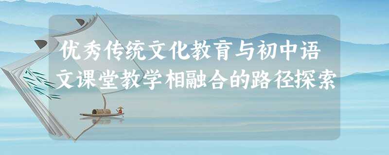 优秀传统文化教育与初中语文课堂教学相融合的路径探索 优秀传统文化教育与初中语文课堂教学相融合的路径探索