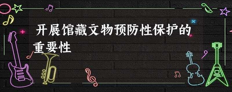 开展馆藏文物预防性保护的重要性 开展馆藏文物预防性保护的重要性