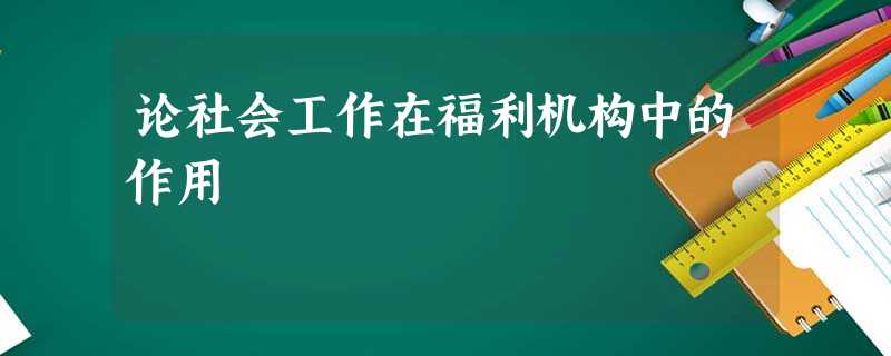 论社会工作在福利机构中的作用 论社会工作在福利机构中的作用