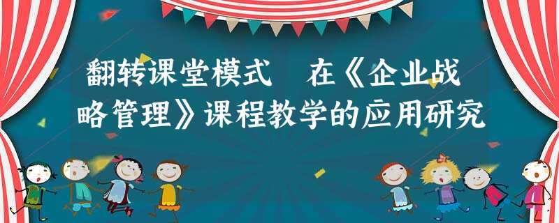 翻转课堂模式在《企业战略管理》课程教学的应用研究 翻转课堂模式在《企业战略管理》课程教学的应用研究