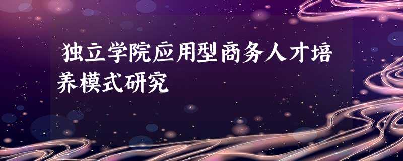 独立学院应用型商务人才培养模式研究 独立学院应用型商务人才培养模式研究