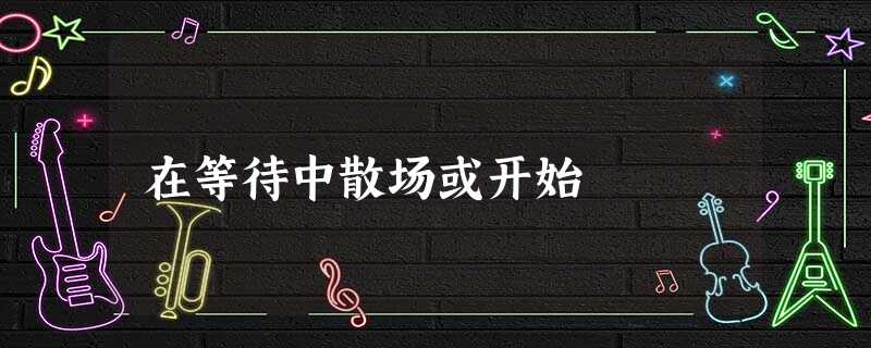 在等待中散场或开始 在等待中散场或开始