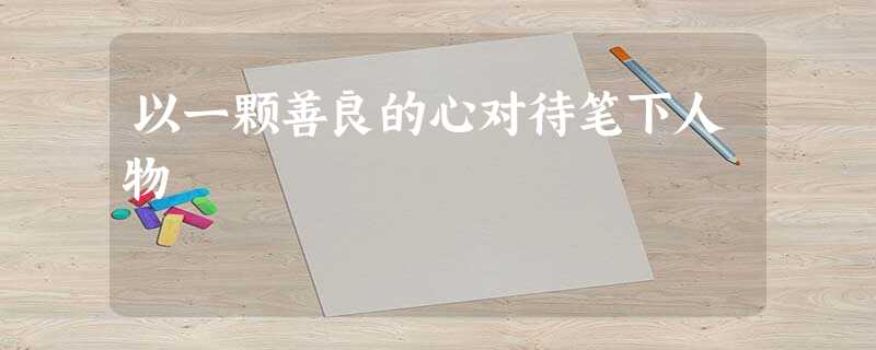 以一颗善良的心对待笔下人物 以一颗善良的心对待笔下人物