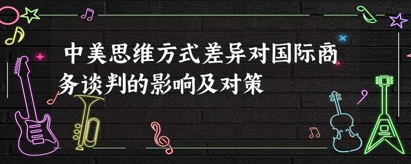 中美思维方式差异对国际商务谈判的影响及对策 中美思维方式差异对国际商务谈判的影响及对策