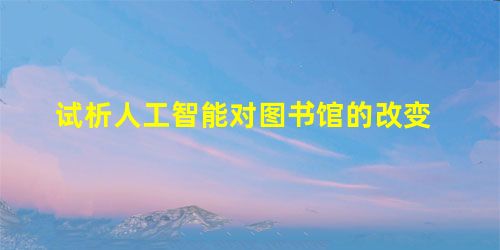 试析人工智能对图书馆的改变 试析人工智能对图书馆的改变