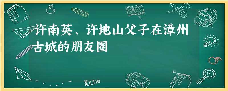 许南英、许地山父子在漳州古城的朋友圈 许南英、许地山父子在漳州古城的朋友圈