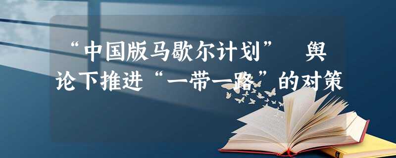 “中国版马歇尔计划”舆论下推进“一带一路”的对策 “中国版马歇尔计划”舆论下推进“一带一路”的对策