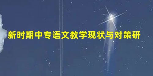 新时期中专语文教学现状与对策研究 新时期中专语文教学现状与对策研究