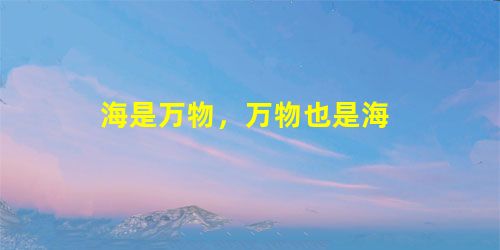 海是万物,万物也是海 海是万物,万物也是海