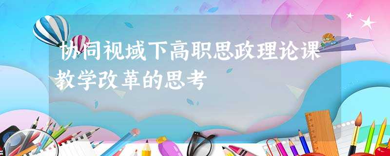 协同视域下高职思政理论课教学改革的思考 协同视域下高职思政理论课教学改革的思考