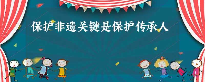 保护非遗关键是保护传承人 保护非遗关键是保护传承人