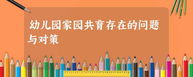 幼儿园家园共育存在的问题与对策 幼儿园家园共育存在的问题与对策