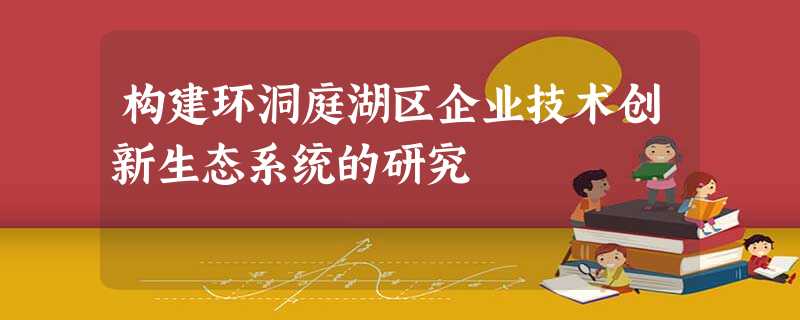 构建环洞庭湖区企业技术创新生态系统的研究 构建环洞庭湖区企业技术创新生态系统的研究