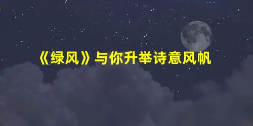 《绿风》与你升举诗意风帆 《绿风》与你升举诗意风帆