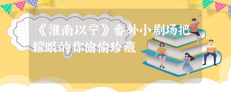 《淮南以宁》番外小剧场把耀眼的你偷偷珍藏 《淮南以宁》番外小剧场把耀眼的你偷偷珍藏