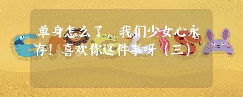 单身怎么了,我们少女心永存!喜欢你这件事呀(三) 单身怎么了,我们少女心永存!喜欢你这件事呀(三)