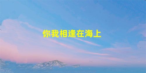 你我相逢在海上 你我相逢在海上