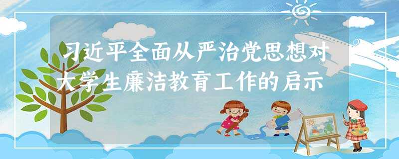 习近平全面从严治党思想对大学生廉洁教育工作的启示 习近平全面从严治党思想对大学生廉洁教育工作的启示