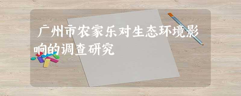 广州市农家乐对生态环境影响的调查研究 广州市农家乐对生态环境影响的调查研究