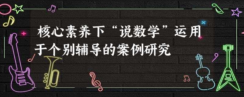 核心素养下“说数学”运用于个别辅导的案例研究 核心素养下“说数学”运用于个别辅导的案例研究