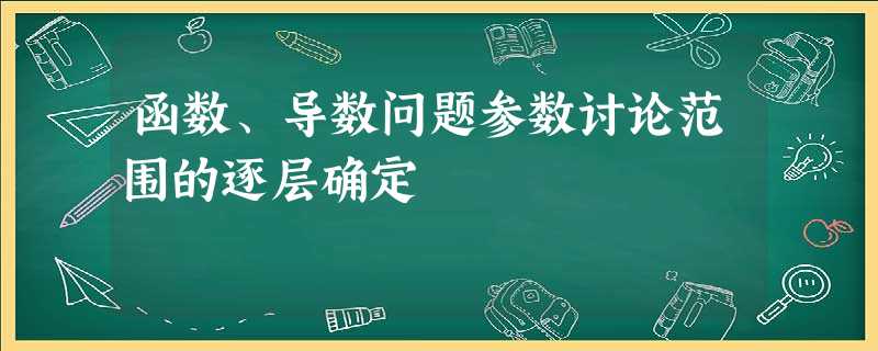 函数、导数问题参数讨论范围的逐层确定 函数、导数问题参数讨论范围的逐层确定