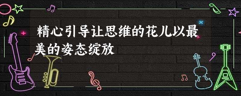精心引导让思维的花儿以最美的姿态绽放 精心引导让思维的花儿以最美的姿态绽放