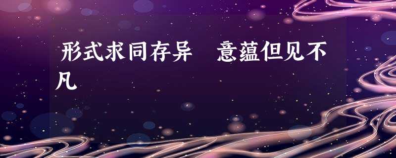 形式求同存异 意蕴但见不凡 形式求同存异 意蕴但见不凡