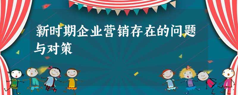 新时期企业营销存在的问题与对策 新时期企业营销存在的问题与对策