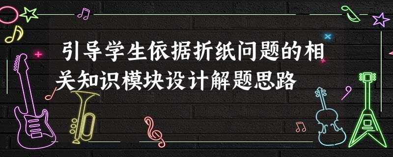 引导学生依据折纸问题的相关知识模块设计解题思路 引导学生依据折纸问题的相关知识模块设计解题思路