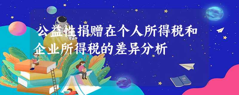 公益性捐赠在个人所得税和企业所得税的差异分析 公益性捐赠在个人所得税和企业所得税的差异分析