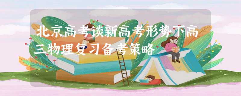 北京高考谈新高考形势下高三物理复习备考策略 北京高考谈新高考形势下高三物理复习备考策略