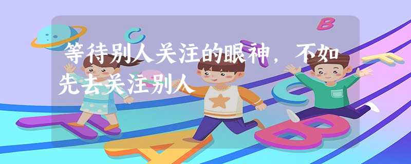 等待别人关注的眼神,不如先去关注别人 等待别人关注的眼神,不如先去关注别人