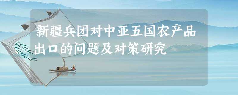 新疆兵团对中亚五国农产品出口的问题及对策研究 新疆兵团对中亚五国农产品出口的问题及对策研究