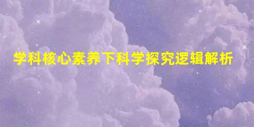 学科核心素养下科学探究逻辑解析与突破策略 学科核心素养下科学探究逻辑解析与突破策略