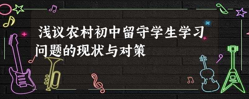 浅议农村初中留守学生学习问题的现状与对策 浅议农村初中留守学生学习问题的现状与对策